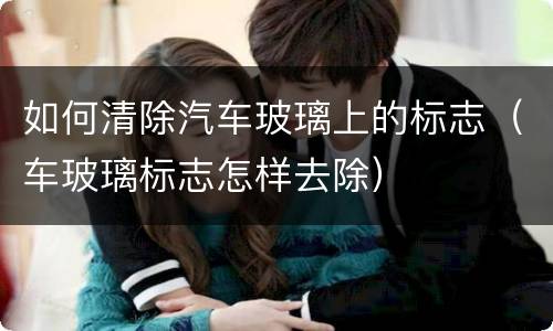 如何清除汽车玻璃上的标志（车玻璃标志怎样去除）
