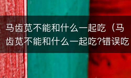 马齿苋不能和什么一起吃（马齿苋不能和什么一起吃?错误吃法易导致中毒）