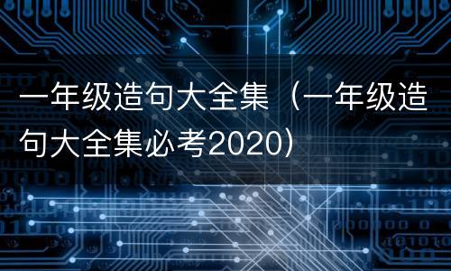 一年级造句大全集（一年级造句大全集必考2020）