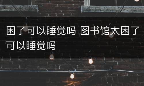 困了可以睡觉吗 图书馆太困了可以睡觉吗