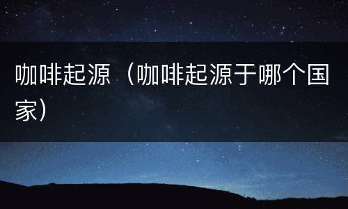 咖啡起源（咖啡起源于哪个国家）