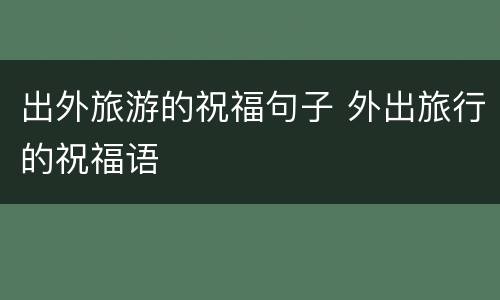 出外旅游的祝福句子 外出旅行的祝福语