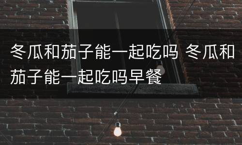 冬瓜和茄子能一起吃吗 冬瓜和茄子能一起吃吗早餐