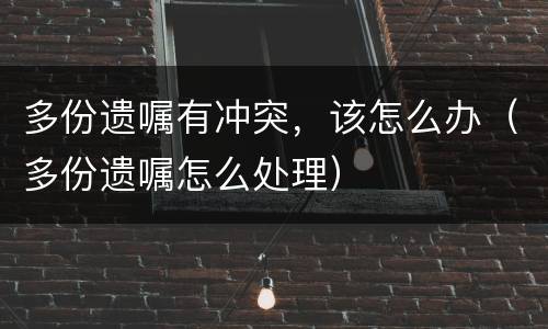 多份遗嘱有冲突，该怎么办（多份遗嘱怎么处理）