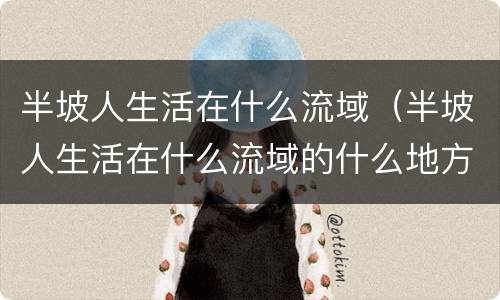 半坡人生活在什么流域（半坡人生活在什么流域的什么地方）