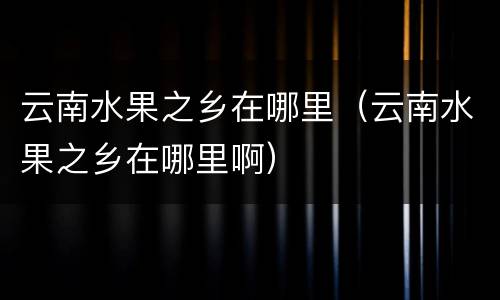 云南水果之乡在哪里（云南水果之乡在哪里啊）