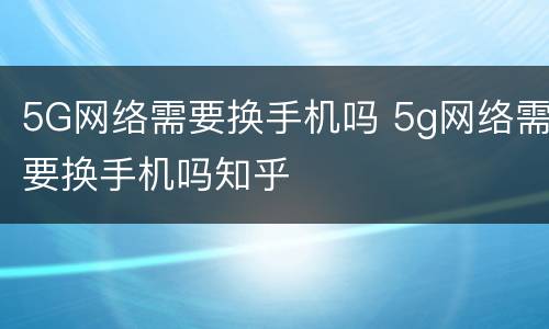 5G网络需要换手机吗 5g网络需要换手机吗知乎