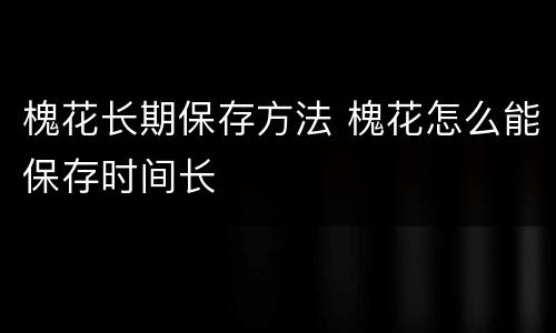 槐花长期保存方法 槐花怎么能保存时间长