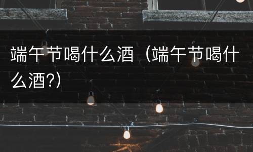 端午节喝什么酒（端午节喝什么酒?）