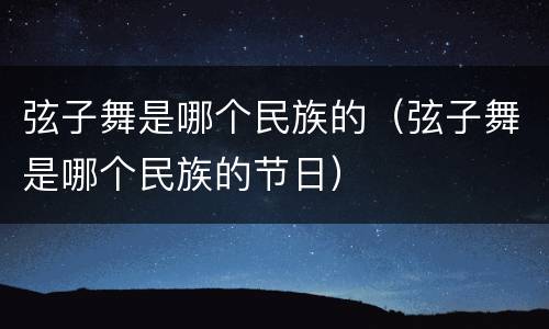 弦子舞是哪个民族的（弦子舞是哪个民族的节日）