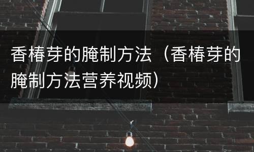 香椿芽的腌制方法（香椿芽的腌制方法营养视频）