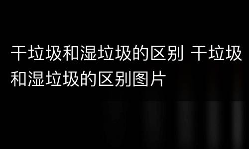 干垃圾和湿垃圾的区别 干垃圾和湿垃圾的区别图片
