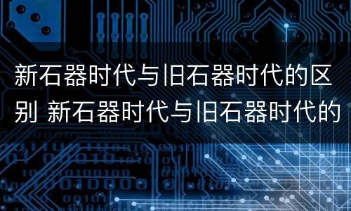 新石器时代与旧石器时代的区别 新石器时代与旧石器时代的区别与联系