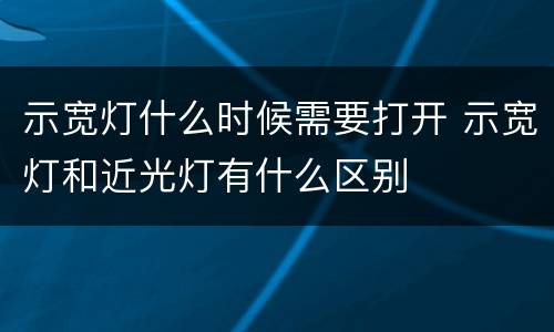 示宽灯什么时候需要打开 示宽灯和近光灯有什么区别