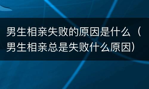 男生相亲失败的原因是什么（男生相亲总是失败什么原因）