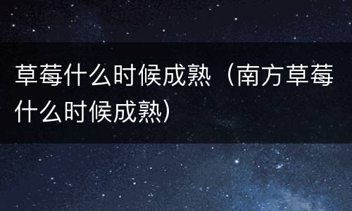 草莓什么时候成熟（南方草莓什么时候成熟）
