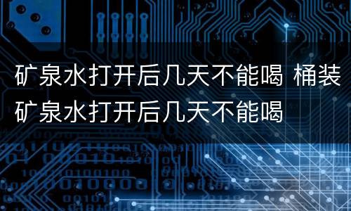 矿泉水打开后几天不能喝 桶装矿泉水打开后几天不能喝