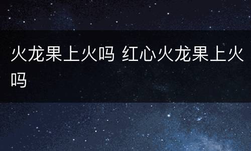 火龙果上火吗 红心火龙果上火吗