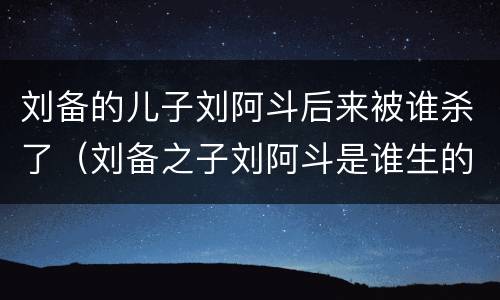 刘备的儿子刘阿斗后来被谁杀了（刘备之子刘阿斗是谁生的）