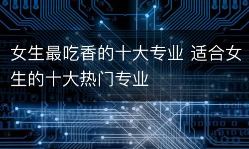 女生最吃香的十大专业 适合女生的十大热门专业