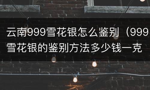 云南999雪花银怎么鉴别（999雪花银的鉴别方法多少钱一克）