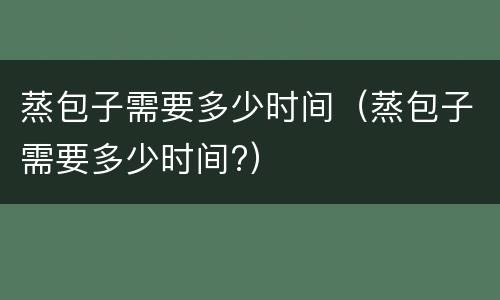 蒸包子需要多少时间（蒸包子需要多少时间?）
