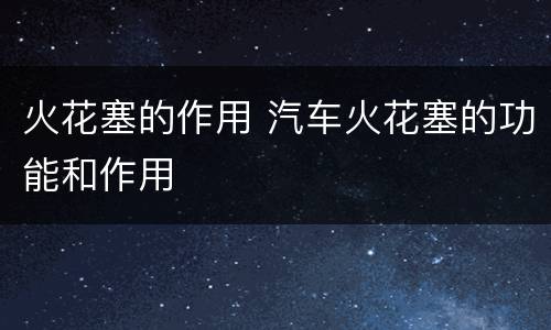 火花塞的作用 汽车火花塞的功能和作用