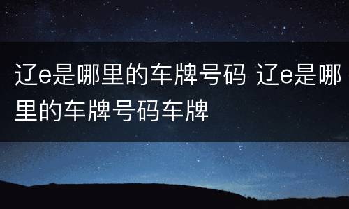 辽e是哪里的车牌号码 辽e是哪里的车牌号码车牌