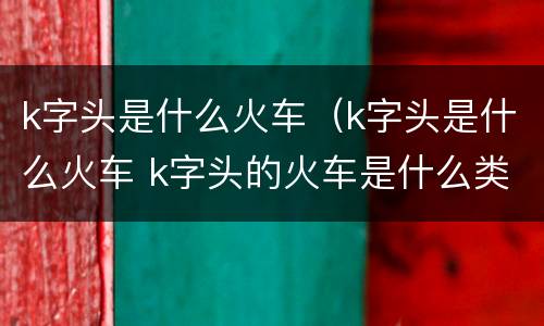k字头是什么火车（k字头是什么火车 k字头的火车是什么类型）