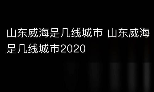 山东威海是几线城市 山东威海是几线城市2020