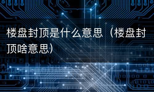 楼盘封顶是什么意思（楼盘封顶啥意思）