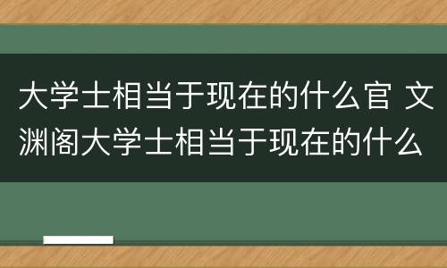 大学士相当于现在的什么官 文渊阁大学士相当于现在的什么官