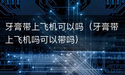牙膏带上飞机可以吗（牙膏带上飞机吗可以带吗）