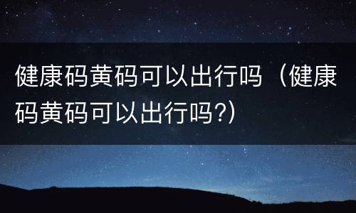 健康码黄码可以出行吗（健康码黄码可以出行吗?）