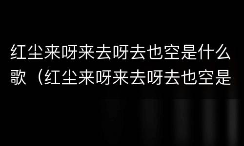 红尘来呀来去呀去也空是什么歌（红尘来呀来去呀去也空是什么歌抖音）