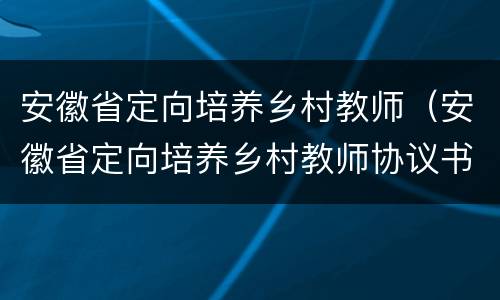 安徽省定向培养乡村教师（安徽省定向培养乡村教师协议书）