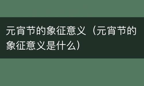 元宵节的象征意义（元宵节的象征意义是什么）