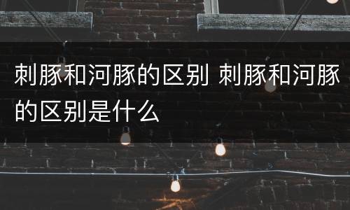 刺豚和河豚的区别 刺豚和河豚的区别是什么