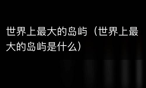 世界上最大的岛屿（世界上最大的岛屿是什么）