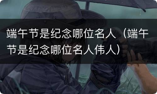 端午节是纪念哪位名人（端午节是纪念哪位名人伟人）