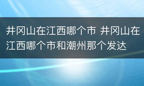 井冈山在江西哪个市 井冈山在江西哪个市和潮州那个发达