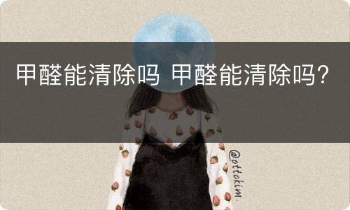 甲醛能清除吗 甲醛能清除吗?