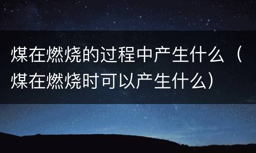 煤在燃烧的过程中产生什么（煤在燃烧时可以产生什么）