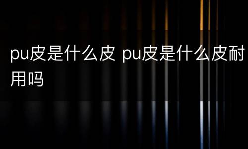 pu皮是什么皮 pu皮是什么皮耐用吗