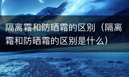 隔离霜和防晒霜的区别（隔离霜和防晒霜的区别是什么）