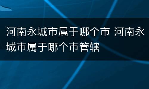 河南永城市属于哪个市 河南永城市属于哪个市管辖