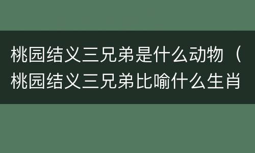 桃园结义三兄弟是什么动物（桃园结义三兄弟比喻什么生肖）