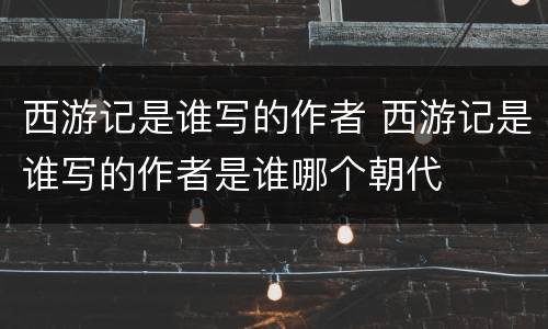 西游记是谁写的作者 西游记是谁写的作者是谁哪个朝代