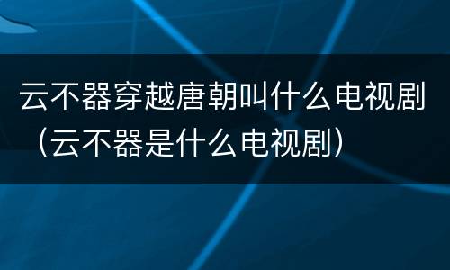 云不器穿越唐朝叫什么电视剧（云不器是什么电视剧）