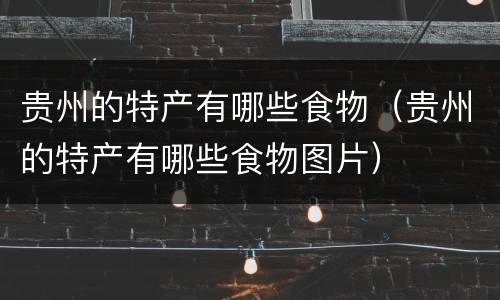 贵州的特产有哪些食物（贵州的特产有哪些食物图片）